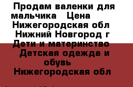 Продам валенки для мальчика › Цена ­ 400 - Нижегородская обл., Нижний Новгород г. Дети и материнство » Детская одежда и обувь   . Нижегородская обл.